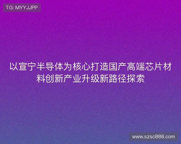 以宣宁半导体为核心打造国产高端芯片材料创新产业升级新路径探索